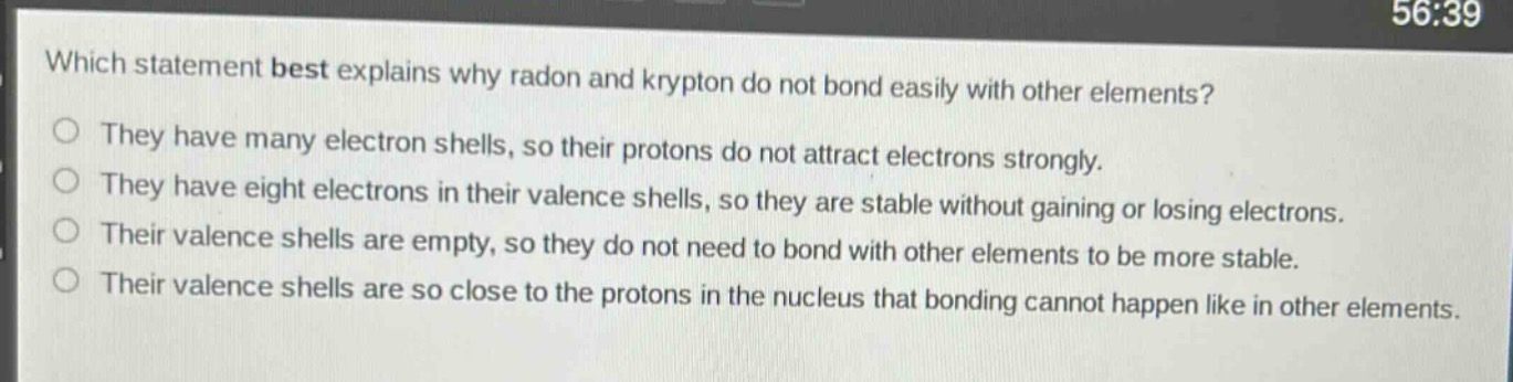 which statement best explains why radon and krypton do not bond easily with other elements?\nthey have many electron shells, so their protons do not attract electrons strongly.\nthey have eight electrons in their valence shells, so they are stable without gaining or losing electrons.\ntheir valence shells are empty, so they do not need to bond with other elements to be more stable.\ntheir valence shells are so close to the protons in the nucleus that bonding cannot happen like in other elements.