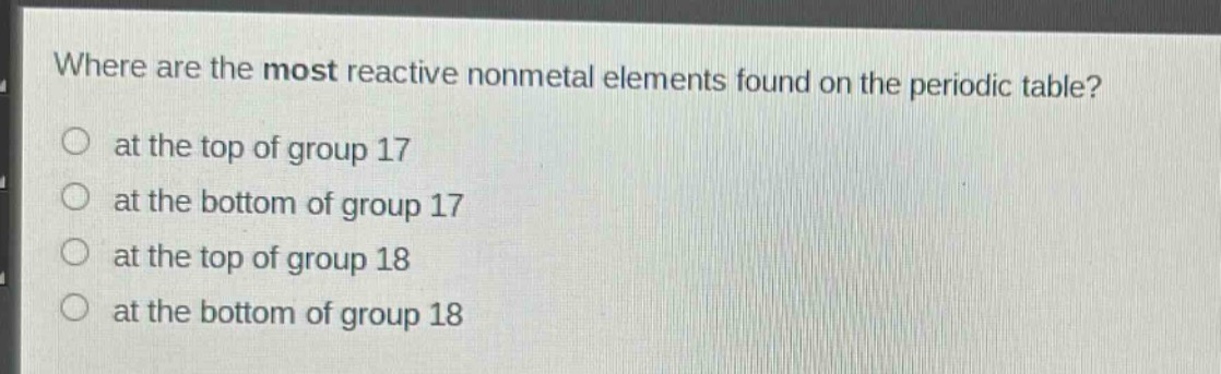 where are the most reactive nonmetal elements found on the periodic table?\n at the top of group 17\n at the bottom of group 17\n at the top of group 18\n at the bottom of group 18