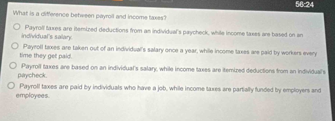 what is a difference between payroll and income taxes?\npayroll taxes are itemized deductions from an individuals paycheck, while income taxes are based on an individuals salary.\npayroll taxes are taken out of an individuals salary once a year, while income taxes are paid by workers every time they get paid.\npayroll taxes are based on an individuals salary, while income taxes are itemized deductions from an individuals paycheck.\npayroll taxes are paid by individuals who have a job, while income taxes are partially funded by employers and employees.