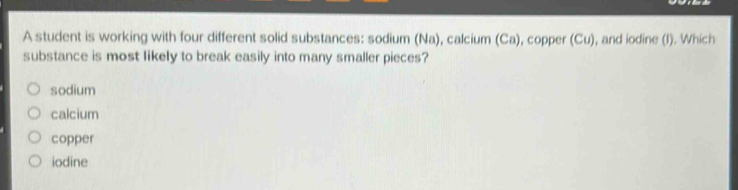 a student is working with four different solid substances: sodium (na), calcium (ca), copper (cu), and iodine (i). which substance is most likely to break easily into many smaller pieces?\no sodium\no calcium\no copper\no iodine