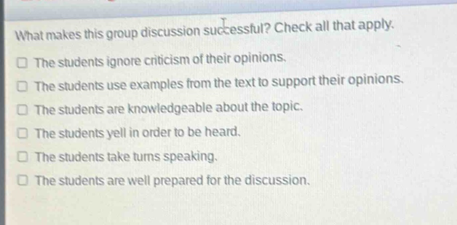 what makes this group discussion successful? check all that apply.\nthe students ignore criticism of their opinions.\nthe students use examples from the text to support their opinions.\nthe students are knowledgeable about the topic.\nthe students yell in order to be heard.\nthe students take turns speaking.\nthe students are well prepared for the discussion.