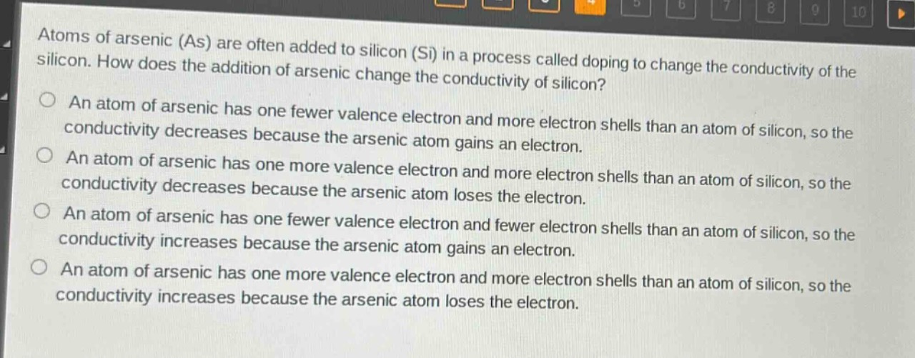 atoms of arsenic (as) are often added to silicon (si) in a process called doping to change the conductivity of the silicon. how does the addition of arsenic change the conductivity of silicon?\nan atom of arsenic has one fewer valence electron and more electron shells than an atom of silicon, so the conductivity decreases because the arsenic atom gains an electron.\nan atom of arsenic has one more valence electron and more electron shells than an atom of silicon, so the conductivity decreases because the arsenic atom loses the electron.\nan atom of arsenic has one fewer valence electron and fewer electron shells than an atom of silicon, so the conductivity increases because the arsenic atom gains an electron.\nan atom of arsenic has one more valence electron and more electron shells than an atom of silicon, so the conductivity increases because the arsenic atom loses the electron.