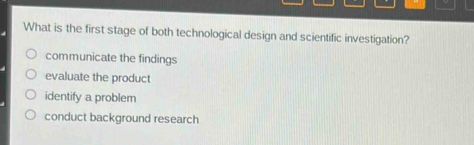 what is the first stage of both technological design and scientific investigation?\ncommunicate the findings\nevaluate the product\nidentify a problem\nconduct background research