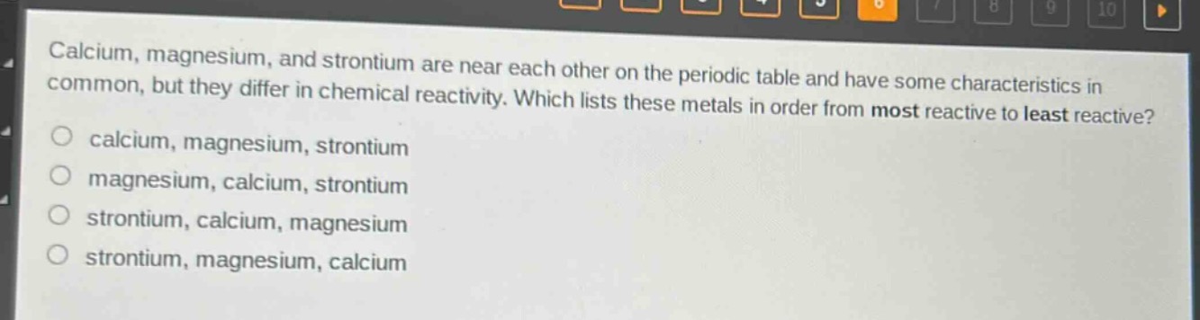 calcium, magnesium, and strontium are near each other on the periodic table and have some characteristics in common, but they differ in chemical reactivity. which lists these metals in order from most reactive to least reactive?\ncalcium, magnesium, strontium\nmagnesium, calcium, strontium\nstrontium, calcium, magnesium\nstrontium, magnesium, calcium