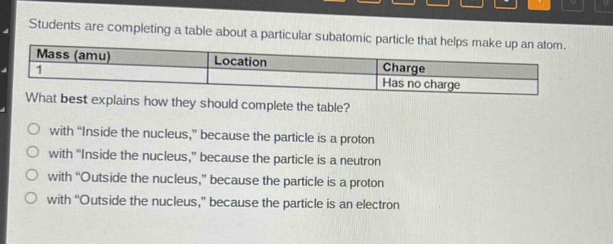 students are completing a table about a particular subatomic particle that helps make up an atom.\n|mass (amu)|location|charge|\n|----|----|----|\n|1||has no charge|\nwhat best explains how they should complete the table?\no with \inside the nucleus,\ because the particle is a proton\no with \inside the nucleus,\ because the particle is a neutron\no with \outside the nucleus,\ because the particle is a proton\no with \outside the nucleus,\ because the particle is an electron