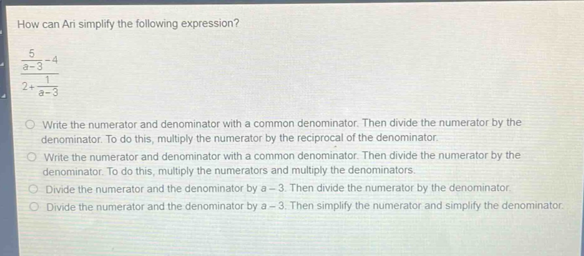 how can ari simplify the following expression?\n\\(\\frac{\\frac{5}{a - 3}-4}{2+\\frac{1}{a - 3}}\\)\nwrite the numerator and denominator with a common denominator. then divide the numerator by the denominator. to do this, multiply the numerator by the reciprocal of the denominator.\nwrite the numerator and denominator with a common denominator. then divide the numerator by the denominator. to do this, multiply the numerators and multiply the denominators.\ndivide the numerator and the denominator by a - 3. then divide the numerator by the denominator.\ndivide the numerator and the denominator by a - 3. then simplify the numerator and simplify the denominator.