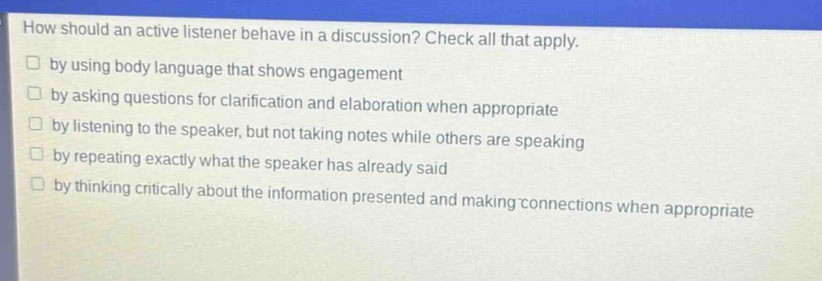 how should an active listener behave in a discussion? check all that apply.\n□ by using body language that shows engagement\n□ by asking questions for clarification and elaboration when appropriate\n□ by listening to the speaker, but not taking notes while others are speaking\n□ by repeating exactly what the speaker has already said\n□ by thinking critically about the information presented and making connections when appropriate