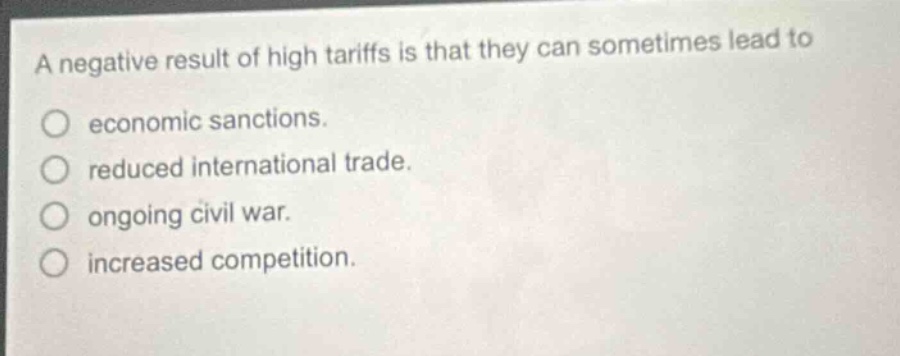 a negative result of high tariffs is that they can sometimes lead to\n○ economic sanctions.\n○ reduced international trade.\n○ ongoing civil war.\n○ increased competition.