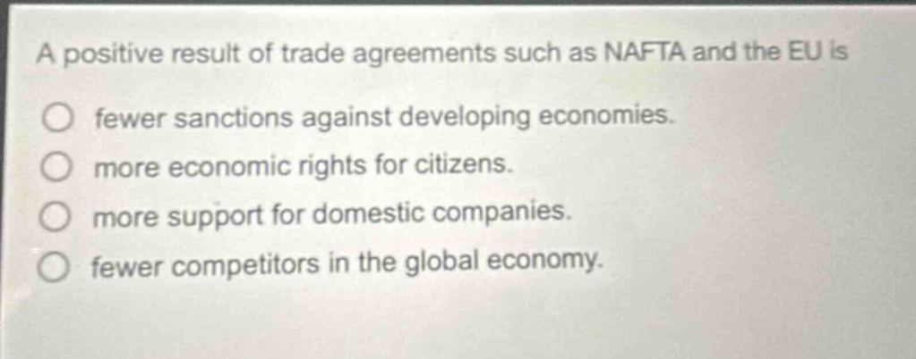 a positive result of trade agreements such as nafta and the eu is\n○ fewer sanctions against developing economies.\n○ more economic rights for citizens.\n○ more support for domestic companies.\n○ fewer competitors in the global economy.