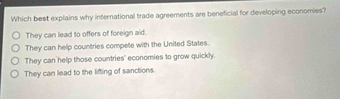 which best explains why international trade agreements are beneficial for developing economies?\nthey can lead to offers of foreign aid.\nthey can help countries compete with the united states.\nthey can help those countries’ economies to grow quickly.\nthey can lead to the lifting of sanctions.