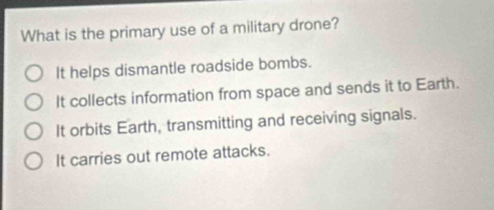 what is the primary use of a military drone?\nit helps dismantle roadside bombs.\nit collects information from space and sends it to earth.\nit orbits earth, transmitting and receiving signals.\nit carries out remote attacks.