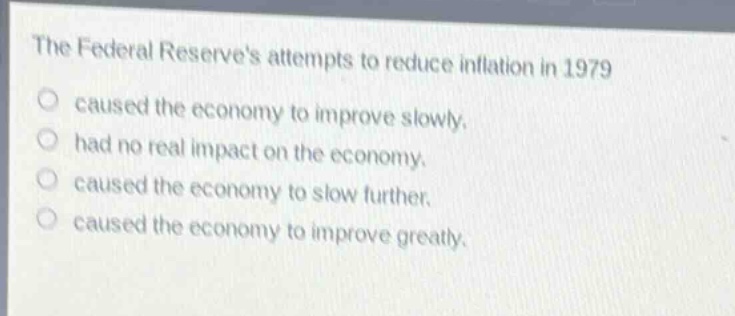 the federal reserves attempts to reduce inflation in 1979\ncaused the economy to improve slowly.\nhad no real impact on the economy.\ncaused the economy to slow further.\ncaused the economy to improve greatly.