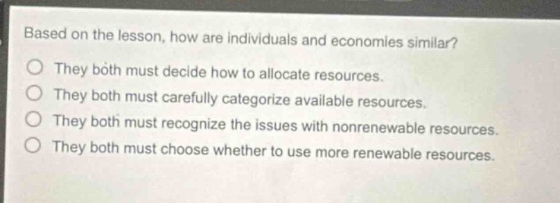 based on the lesson, how are individuals and economies similar?\nthey both must decide how to allocate resources.\nthey both must carefully categorize available resources.\nthey both must recognize the issues with nonrenewable resources.\nthey both must choose whether to use more renewable resources.