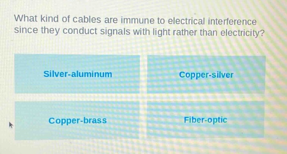 what kind of cables are immune to electrical interference since they conduct signals with light rather than electricity?\nsilver - aluminum\ncopper - silver\ncopper - brass\nfiber - optic