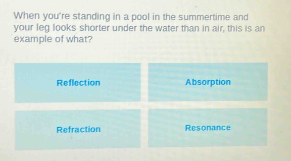 when youre standing in a pool in the summertime and your leg looks shorter under the water than in air, this is an example of what?\nreflection\nabsorption\nrefraction\nresonance