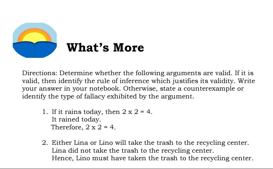 directions: determine whether the following arguments are valid. if it is valid, then identify the rule of inference which justifies its validity. write your answer in your notebook. otherwise, state a counterexample or identify the type of fallacy exhibited by the argument. 1. if it rains today, then 2 x 2 = 4. it rained today. therefore, 2 x 2 = 4. 2. either lina or lino will take the trash to the recycling center. lina did not take the trash to the recycling center. hence, lino must have taken the trash to the recycling center.