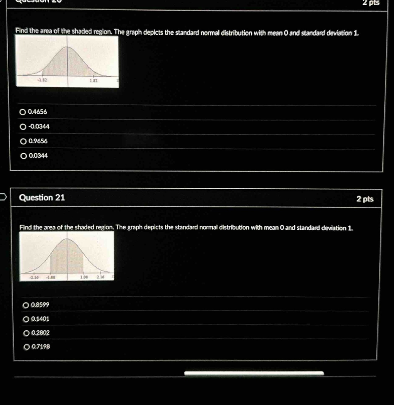 question 20\n2 pts\nfind the area of the shaded region. the graph depicts the standard normal distribution with mean 0 and standard deviation 1.\n-1.82 1.82\n0.4656\n-0.0344\n0.9656\n0.0344\nquestion 21\n2 pts\nfind the area of the shaded region. the graph depicts the standard normal distribution with mean 0 and standard deviation 1.\n-2.16 -1.08 1.08 2.16\n0.8599\n0.1401\n0.2802\n0.7198