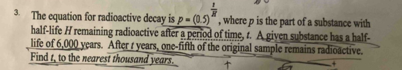 3. the equation for radioactive decay is $p=(0.5)^{\frac{t}{h}}$, where $p$ is the part of a substance with half - life $h$ remaining radioactive after a period of time, $t$. a given substance has a half - life of 6,000 years. after $t$ years, one - fifth of the original sample remains radioactive. find $t$, to the nearest thousand years.