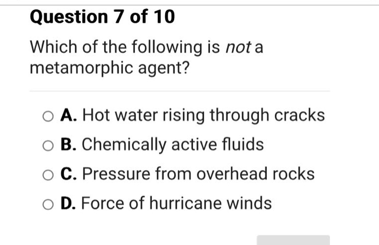 question 7 of 10\nwhich of the following is not a metamorphic agent?\na. hot water rising through cracks\nb. chemically active fluids\nc. pressure from overhead rocks\nd. force of hurricane winds