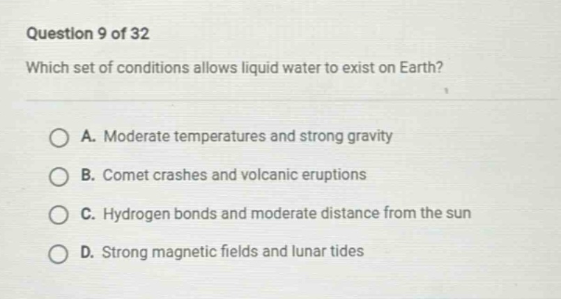 question 9 of 32\nwhich set of conditions allows liquid water to exist on earth?\na. moderate temperatures and strong gravity\nb. comet crashes and volcanic eruptions\nc. hydrogen bonds and moderate distance from the sun\nd. strong magnetic fields and lunar tides