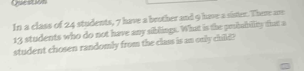 in a class of 24 students, 7 have a brother and 9 have a sister. there are 13 students who do not have any siblings. what is the probability that a student chosen randomly from the class is an only - child?