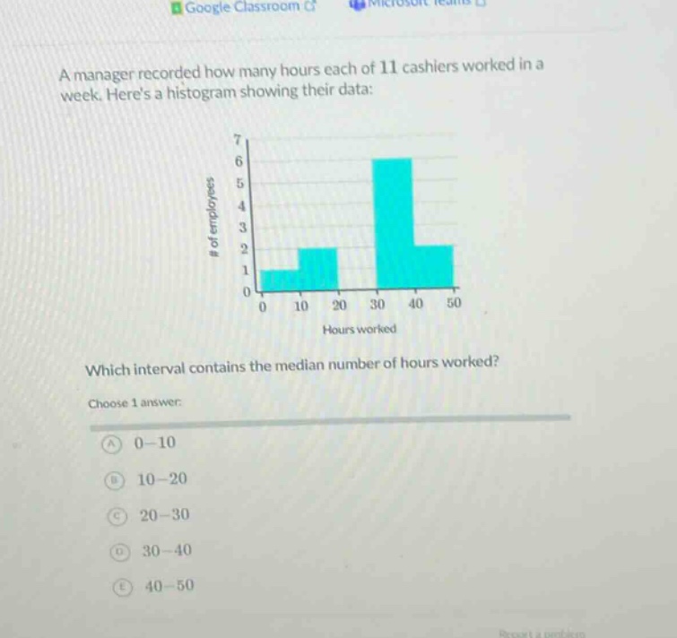 a manager recorded how many hours each of 11 cashiers worked in a week. heres a histogram showing their data: which interval contains the median number of hours worked? choose 1 answer: a 0 - 10 b 10 - 20 c 20 - 30 d 30 - 40 e 40 - 50