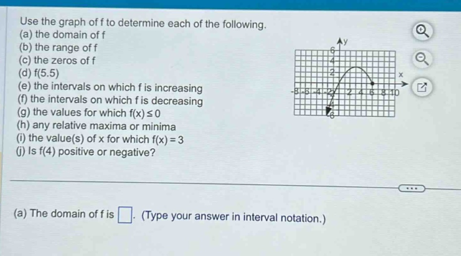 use the graph of f to determine each of the following. (a) the domain of f (b) the range of f (c) the zeros of f (d) f(5.5) (e) the intervals on which f is increasing (f) the intervals on which f is decreasing (g) the values for which f(x) ≤ 0 (h) any relative maxima or minima (i) the value(s) of x for which f(x)=3 (j) is f(4) positive or negative? (a) the domain of f is. (type your answer in interval notation.)