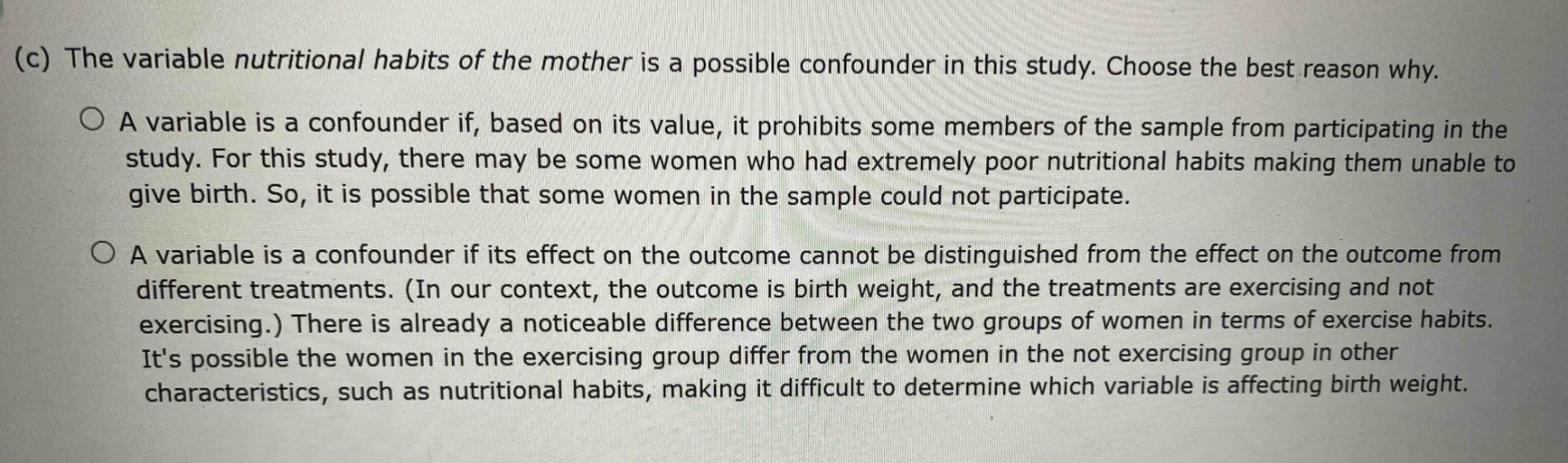 (c) the variable nutritional habits of the mother is a possible confounder in this study. choose the best reason why.\n○ a variable is a confounder if, based on its value, it prohibits some members of the sample from participating in the study. for this study, there may be some women who had extremely poor nutritional habits making them unable to give birth. so, it is possible that some women in the sample could not participate.\n○ a variable is a confounder if its effect on the outcome cannot be distinguished from the effect on the outcome from different treatments. (in our context, the outcome is birth weight, and the treatments are exercising and not exercising.) there is already a noticeable difference between the two groups of women in terms of exercise habits. its possible the women in the exercising group differ from the women in the not exercising group in other characteristics, such as nutritional habits, making it difficult to determine which variable is affecting birth weight.