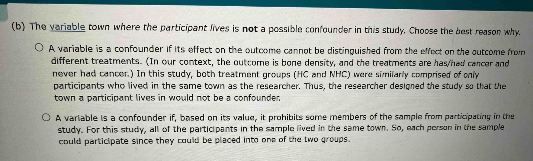 (b) the variable town where the participant lives is not a possible confounder in this study. choose the best reason why.\na variable is a confounder if its effect on the outcome cannot be distinguished from the effect on the outcome from different treatments. (in our context, the outcome is bone density, and the treatments are has/had cancer and never had cancer.) in this study, both treatment groups (hc and nhc) were similarly comprised of only participants who lived in the same town as the researcher. thus, the researcher designed the study so that the town a participant lives in would not be a confounder.\na variable is a confounder if, based on its value, it prohibits some members of the sample from participating in the study. for this study, all of the participants in the sample lived in the same town. so, each person in the sample could participate since they could be placed into one of the two groups.