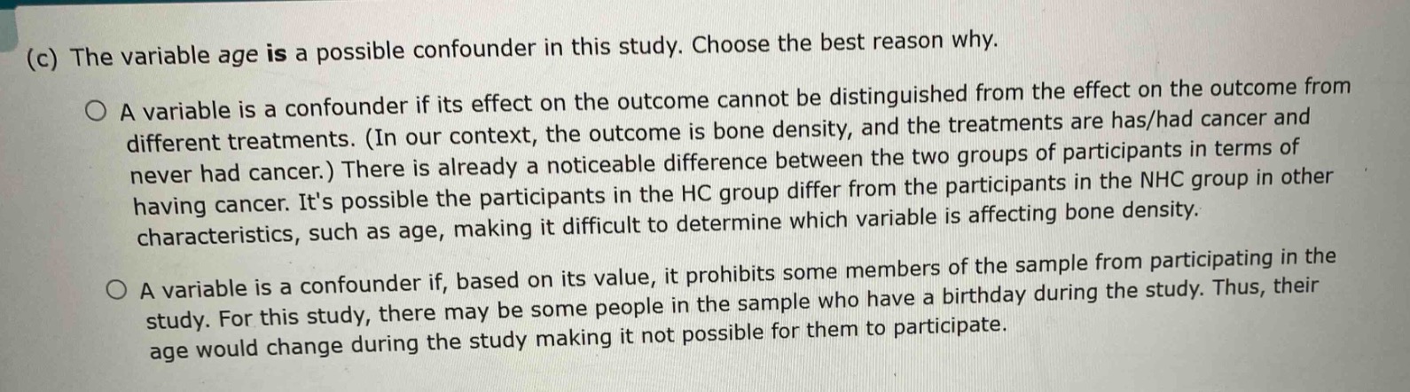 (c) the variable age is a possible confounder in this study. choose the best reason why.\n\na variable is a confounder if its effect on the outcome cannot be distinguished from the effect on the outcome from different treatments. (in our context, the outcome is bone density, and the treatments are has/had cancer and never had cancer.) there is already a noticeable difference between the two groups of participants in terms of having cancer. its possible the participants in the hc group differ from the participants in the nhc group in other characteristics, such as age, making it difficult to determine which variable is affecting bone density.\n\na variable is a confounder if, based on its value, it prohibits some members of the sample from participating in the study. for this study, there may be some people in the sample who have a birthday during the study. thus, their age would change during the study making it not possible for them to participate.