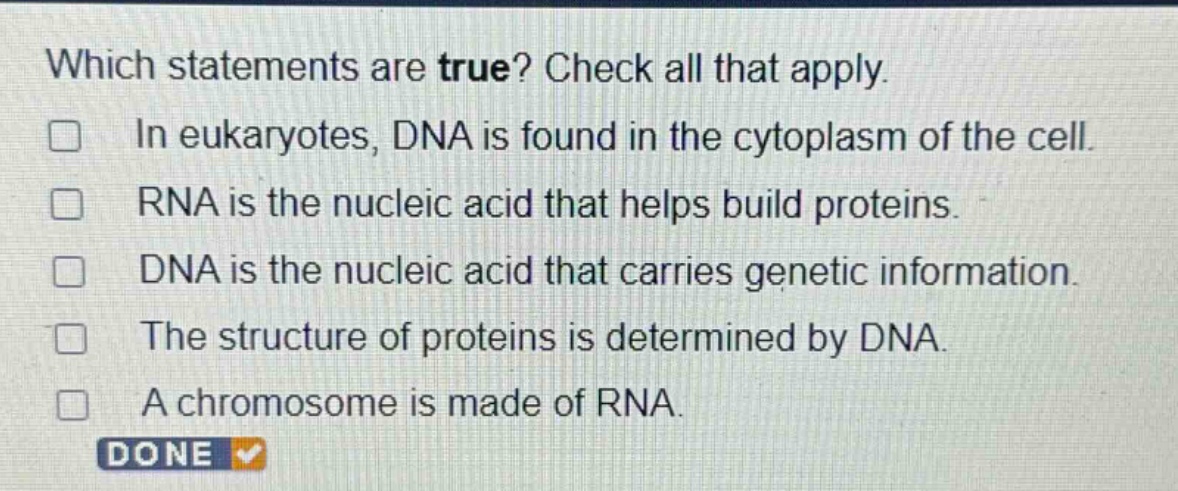 which statements are true? check all that apply. in eukaryotes, dna is found in the cytoplasm of the cell. rna is the nucleic acid that helps build proteins. dna is the nucleic acid that carries genetic information. the structure of proteins is determined by dna. a chromosome is made of rna. done