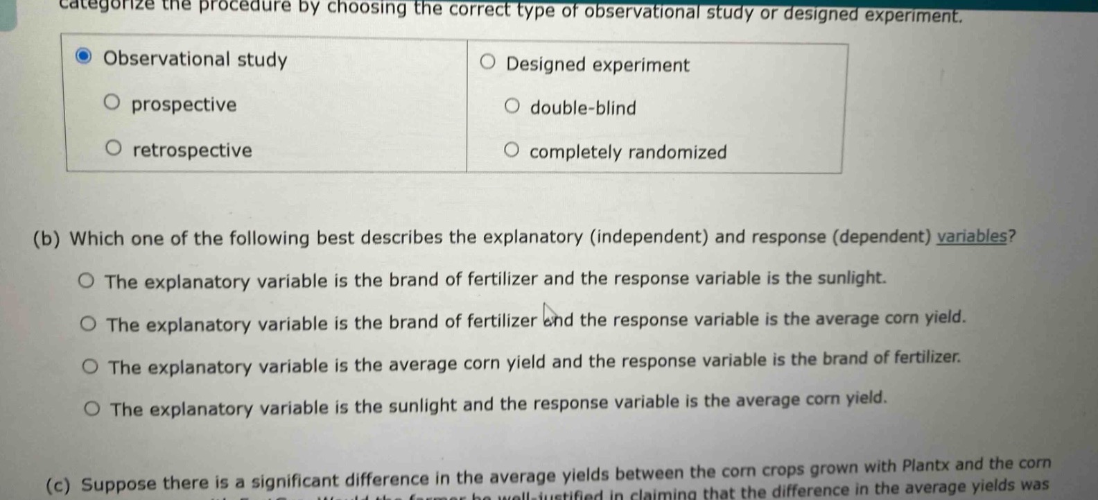categorize the procedure by choosing the correct type of observational study or designed experiment. observational study designed experiment prospective double - blind retrospective completely randomized (b) which one of the following best describes the explanatory (independent) and response (dependent) variables? the explanatory variable is the brand of fertilizer and the response variable is the sunlight. the explanatory variable is the brand of fertilizer and the response variable is the average corn yield. the explanatory variable is the average corn yield and the response variable is the brand of fertilizer. the explanatory variable is the sunlight and the response variable is the average corn yield. (c) suppose there is a significant difference in the average yields between the corn crops grown with plantx and the corn