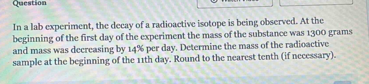 in a lab experiment, the decay of a radioactive isotope is being observed. at the beginning of the first day of the experiment the mass of the substance was 1300 grams and mass was decreasing by 14% per day. determine the mass of the radioactive sample at the beginning of the 11th day. round to the nearest tenth (if necessary).