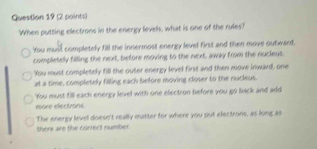 question 19 (2 points)\nwhen putting electrons in the energy levels, what is one of the rules?\nyou must completely fill the innermost energy level first and then move outward, completely filling the next, before moving to the next, away from the nucleus.\nyou must completely fill the outer energy level first and then move inward, one at a time, completely filling each before moving closer to the nucleus.\nyou must fill each energy level with one electron before you go back and add more electrons.\nthe energy level doesnt really matter for where you put electrons, as long as there are the correct number.