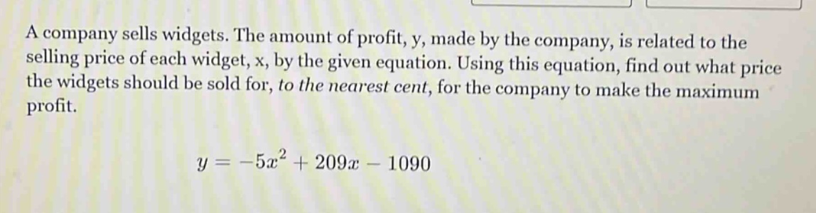 a company sells widgets. the amount of profit, y, made by the company, is related to the selling price of each widget, x, by the given equation. using this equation, find out what price the widgets should be sold for, to the nearest cent, for the company to make the maximum profit.\n\n$y = -5x^{2}+209x - 1090$