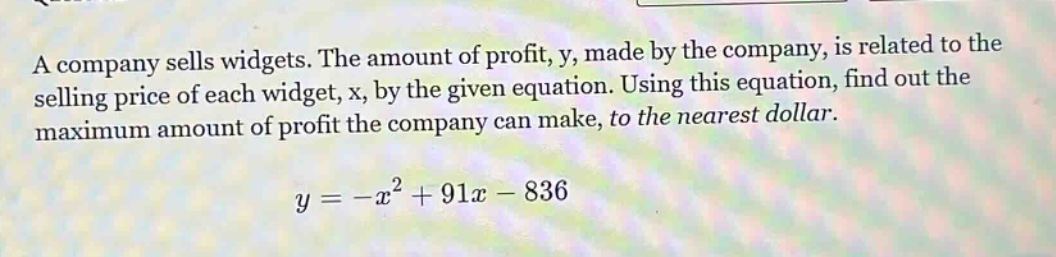 a company sells widgets. the amount of profit, y, made by the company, is related to the selling price of each widget, x, by the given equation. using this equation, find out the maximum amount of profit the company can make, to the nearest dollar.\n\n$y=-x^{2}+91x - 836$