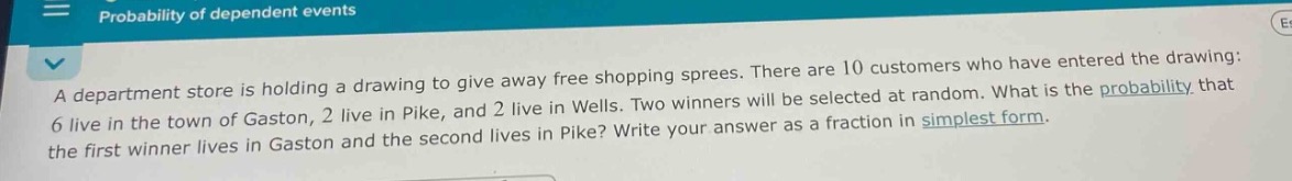 a department store is holding a drawing to give away free shopping sprees. there are 10 customers who have entered the drawing: 6 live in the town of gaston, 2 live in pike, and 2 live in wells. two winners will be selected at random. what is the probability that the first winner lives in gaston and the second lives in pike? write your answer as a fraction in simplest form.