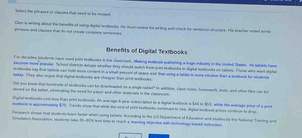 select the phrases or clauses that need to be revised.\nglen is writing about the benefits of using digital textbooks. he must review his writing and check for sentence structure. his teacher noted some phrases and clauses that do not create complete sentences.\n\nbenefits of digital textbooks\n\nfor decades, students have used print textbooks in the classroom. making textbook publishing a huge industry in the united states. as tablets have become more popular. school districts debate whether they should switch from print textbooks to digital textbooks on tablets. those who want digital textbooks say that tablets can hold more content in a small amount of space and that using a tablet is more intuitive than a textbook for students today. they also argue that digital textbooks are cheaper than print textbooks.\ndid you know that hundreds of textbooks can be downloaded on a single tablet? in addition, class notes, homework, tests, and other files can be stored on the tablet, eliminating the need for paper and other materials in the classroom.\ndigital textbooks cost less than print textbooks. an average 6 - year subscription to a digital textbook is $45 to $55; while the average price of a print textbook is approximately $70. trends show that while the cost of print textbooks continues to rise, digital textbook prices continue to drop.\nresearch shows that students learn faster when using tablets. according to the us department of education and studies by the national training and simulation association, students take 30 - 80% less time to reach a learning objective with technology - based instruction.