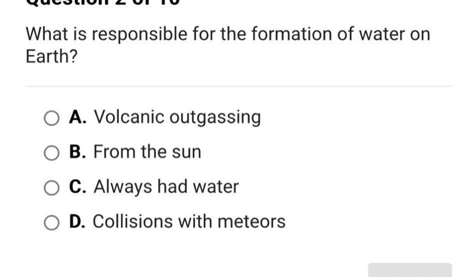 what is responsible for the formation of water on earth?\na. volcanic outgassing\nb. from the sun\nc. always had water\nd. collisions with meteors