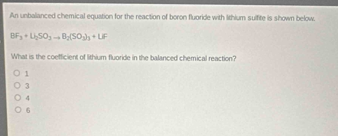 an unbalanced chemical equation for the reaction of boron fluoride with lithium sulfite is shown below.\nbf₃ + li₂so₃ → b₂(so₃)₃ + lif\nwhat is the coefficient of lithium fluoride in the balanced chemical reaction?\no 1\no 3\no 4\no 6