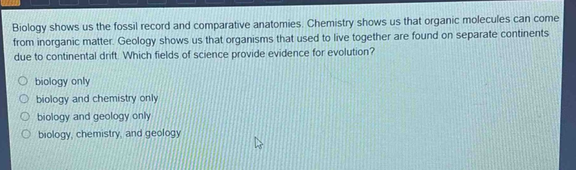 biology shows us the fossil record and comparative anatomies. chemistry shows us that organic molecules can come from inorganic matter. geology shows us that organisms that used to live together are found on separate continents due to continental drift. which fields of science provide evidence for evolution?\n○ biology only\n○ biology and chemistry only\n○ biology and geology only\n○ biology, chemistry, and geology