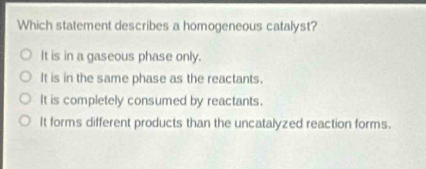 which statement describes a homogeneous catalyst?\nit is in a gaseous phase only.\nit is in the same phase as the reactants.\nit is completely consumed by reactants.\nit forms different products than the uncatalyzed reaction forms.