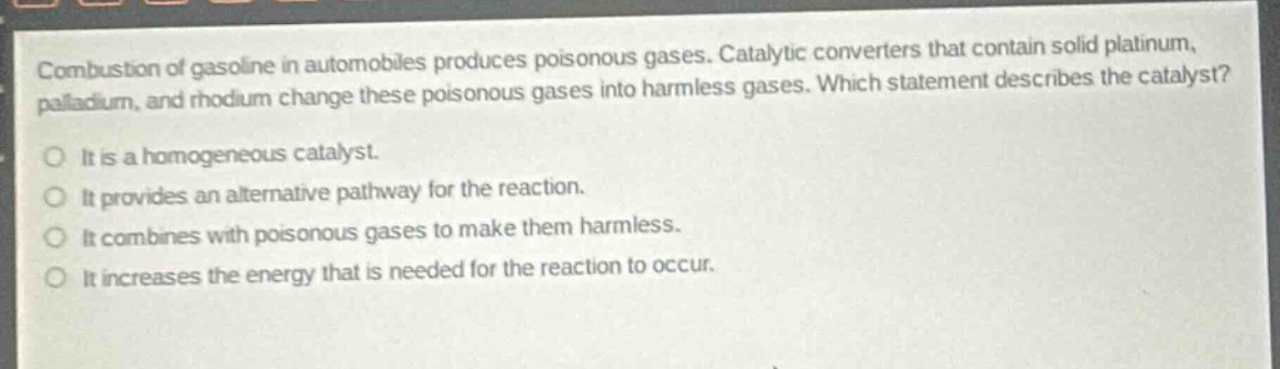 combustion of gasoline in automobiles produces poisonous gases. catalytic converters that contain solid platinum, palladium, and rhodium change these poisonous gases into harmless gases. which statement describes the catalyst?\nit is a homogeneous catalyst.\nit provides an alternative pathway for the reaction.\nit combines with poisonous gases to make them harmless.\nit increases the energy that is needed for the reaction to occur.