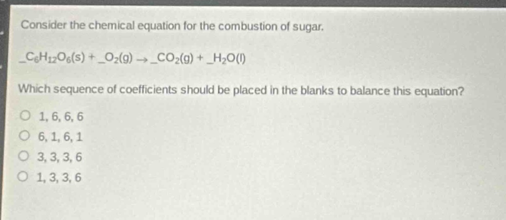 consider the chemical equation for the combustion of sugar.\n_$c_{6}h_{12}o_{6}(s)$ + _$o_{2}(g)$ $\rightarrow$ _$co_{2}(g)$ + _$h_{2}o(l)$\nwhich sequence of coefficients should be placed in the blanks to balance this equation?\no 1, 6, 6, 6\no 6, 1, 6, 1\no 3, 3, 3, 6\no 1, 3, 3, 6