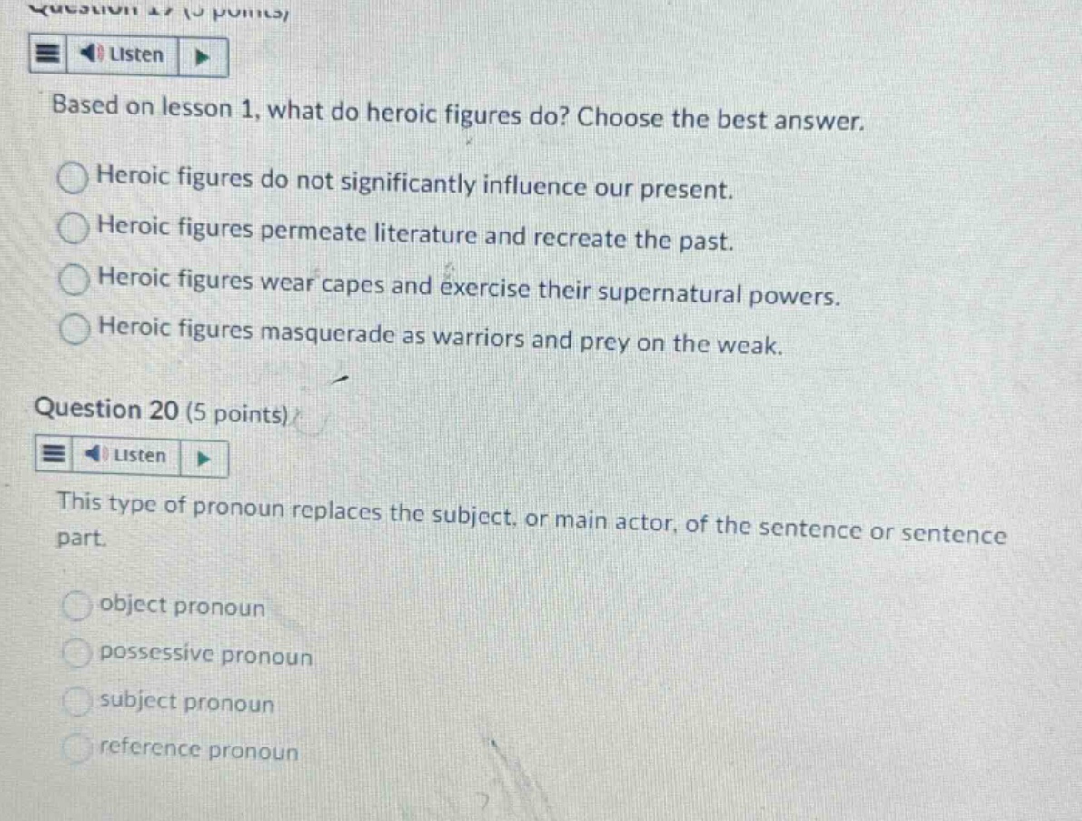 question 19 (5 points)\nbased on lesson 1, what do heroic figures do? choose the best answer.\nheroic figures do not significantly influence our present.\nheroic figures permeate literature and recreate the past.\nheroic figures wear capes and exercise their supernatural powers.\nheroic figures masquerade as warriors and prey on the weak.\nquestion 20 (5 points)\nthis type of pronoun replaces the subject, or main actor, of the sentence or sentence part.\nobject pronoun\npossessive pronoun\nsubject pronoun\nreference pronoun
