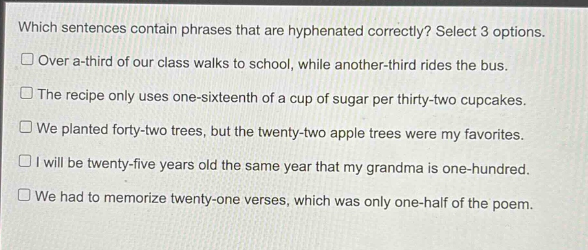 which sentences contain phrases that are hyphenated correctly? select 3 options.\nover a-third of our class walks to school, while another-third rides the bus.\nthe recipe only uses one-sixteenth of a cup of sugar per thirty-two cupcakes.\nwe planted forty-two trees, but the twenty-two apple trees were my favorites.\ni will be twenty-five years old the same year that my grandma is one-hundred.\nwe had to memorize twenty-one verses, which was only one-half of the poem.