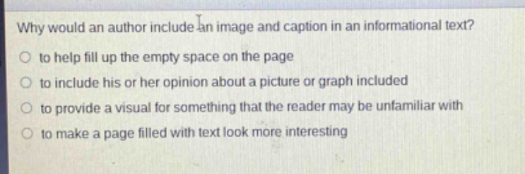 why would an author include an image and caption in an informational text?\n to help fill up the empty space on the page\n to include his or her opinion about a picture or graph included\n to provide a visual for something that the reader may be unfamiliar with\n to make a page filled with text look more interesting