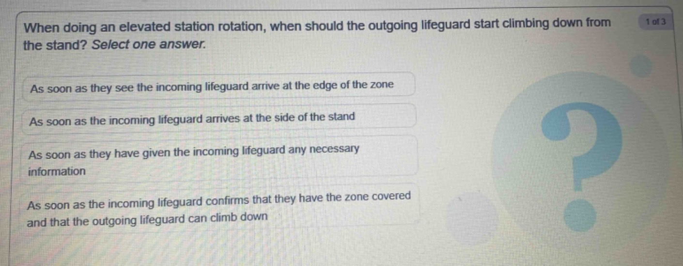 when doing an elevated station rotation, when should the outgoing lifeguard start climbing down from the stand? select one answer.\nas soon as they see the incoming lifeguard arrive at the edge of the zone\nas soon as the incoming lifeguard arrives at the side of the stand\nas soon as they have given the incoming lifeguard any necessary information\nas soon as the incoming lifeguard confirms that they have the zone covered and that the outgoing lifeguard can climb down