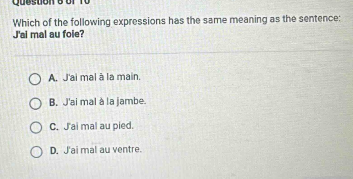 question 6 of 10\nwhich of the following expressions has the same meaning as the sentence: jai mal au foie?\na. jai mal à la main.\nb. jai mal à la jambe.\nc. jai mal au pied.\nd. jai mal au ventre.