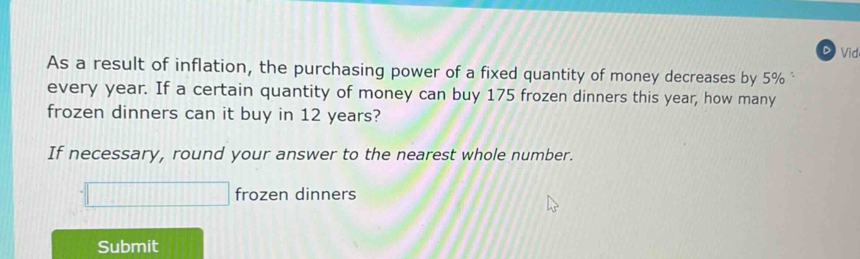 as a result of inflation, the purchasing power of a fixed quantity of money decreases by 5% every year. if a certain quantity of money can buy 175 frozen dinners this year, how many frozen dinners can it buy in 12 years? if necessary, round your answer to the nearest whole number. frozen dinners